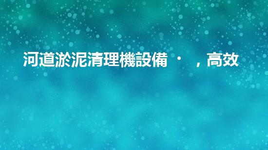 河道淤泥清理機設備，高效環(huán)保守護水清岸綠